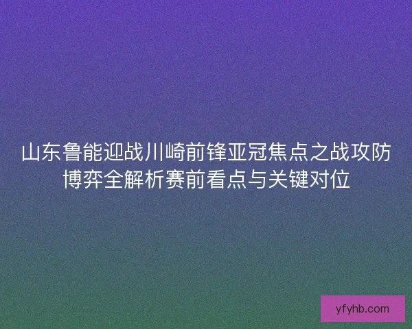 山东鲁能迎战川崎前锋亚冠焦点之战攻防博弈全解析赛前看点与关键对位